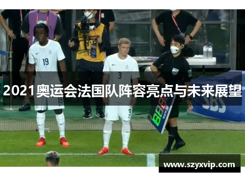 2021奥运会法国队阵容亮点与未来展望